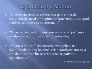 O Cristão e o Mundo“A vivência cristã se caracteriza pelo clima de convivência social em regime de fraternidade, no qual todos se ajudam e se socorrem, ...”“Viver o Cristo é também conviver com o próximo, aceitando-o conforme suas imperfeições,  ... ““Negar o mundo” do conceito evangélico, não significa abandoná-lo, antes criar condições novas, a fim de modificar-lhe as estruturas negativas e egoísticas, ...”Leis Morais da Vida, cap. 31