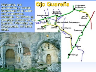 Ojo Guareña Atapuerca, sus yacimientos y cuevas despiertan en el autor una incontenida nostalgia. Me refiero al complejo cárstico de Ojo Guareña (Merindad de Sotoscueva), mi tierra natal.   