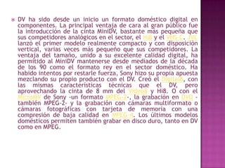 DV ha sido desde un inicio un formato doméstico digital en componentes. La principal ventaja de cara al gran público fue la introducción de la cinta MiniDV, bastante más pequeña que sus competidores analógicos en el sector, el Hi8 y el VHS-C. JVC lanzó el primer modelo realmente compacto y con disposición vertical, varias veces más pequeño que sus competidores. La ventaja del tamaño, unido a su excelente calidad digital, ha permitido al MiniDV mantenerse desde mediados de la década de los 90 como el formato rey en el sector doméstico. Ha habido intentos por restarle fuerza, Sony hizo su propia apuesta mezclando su propio producto con el DV. Creó el Digital8, con las mismas características técnicas que el DV, pero aprovechando la cinta de 8 mm del Video8 y Hi8. O con el MicroMV de Sony -un formato MPEG-2-, la grabación en DVD -también MPEG-2- y la grabación con cámaras multiformato o cámaras fotográficas con tarjeta de memoria con una compresión de baja calidad en MPEG-4. Los últimos modelos domésticos permiten también grabar en disco duro, tanto en DV como en MPEG.