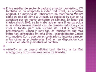 Entre medias de sector broadcast y sector doméstico, DV también se ha adaptado a vídeo industrial, su objetivo original. La mayoría de fabricantes ha mantenido MiniDV como el tipo de cinta a utilizar. Lo especial es que se ha apostado por un nuevo concepto de cámara. En lugar del clásico chasis ENG, se ha trabajado en una línea parecida a las videocámaras domésticas, de tamaño reducido y con visor al fondo, pero con sistema de 3CCD y controles profesionales. Canon y Sony son los fabricantes que más éxito han conseguido en esta línea, especialmente Canon y su modelo XL-1, que por el contrario se intenta parecer a las cámaras profesionales ENG en su disposición con visor en el lateral y montura al hombro. --MiniDv es un casete digital casi idéntico a los Dat analógicos y otros similares como los MiniVhs. 