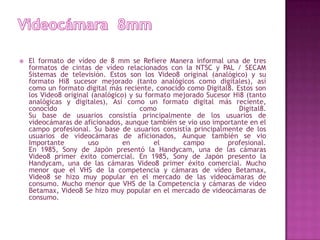 Videocámara  8mmEl formato de vídeo de 8 mm se Refiere Manera informal una de tres formatos de cintas de vídeo relacionados con la NTSC y PAL / SECAM Sistemas de televisión. Estos son los Video8 original (analógico) y su formato Hi8 sucesor mejorado (tanto analógicos como digitales), así como un formato digital más reciente, conocido como Digital8. Estos son los Video8 original (analógico) y su formato mejorado Sucesor Hi8 (tanto analógicas y digitales), Así como un formato digital más reciente, conocido como Digital8.Su base de usuarios consistía principalmente de los usuarios de videocámaras de aficionados, aunque también se vio uso importante en el campo profesional. Su base de usuarios consistía principalmente de los usuarios de videocámaras de aficionados, Aunque también se vio Importante uso en el campo profesional.En 1985, Sony de Japón presentó la Handycam, una de las cámaras Video8 primer éxito comercial. En 1985, Sony de Japón presento la Handycam, una de las cámaras Video8 primer éxito comercial. Mucho menor que el VHS de la competencia y cámaras de vídeo Betamax, Video8 se hizo muy popular en el mercado de las videocámaras de consumo. Mucho menor que VHS de la Competencia y cámaras de vídeo Betamax, Video8 Se hizo muy popular en el mercado de videocámaras de consumo.