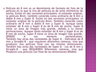 Película de 8 mm es un Movimiento de formato de foto de la película en la que la tira de película es de ocho milímetros de ancho. Existe en dos versiones principales: el estándar original, la película 8mm, también conocido como ordinario de 8 mm o doble 8 mm y Super 8. Existe en dos versiones principales: el estándar original de la película 8mm, También conocido como ordinario de 8 mm o doble 8 mm y Super 8. Aunque tanto estándar de 8 mm y Super 8 es de 8 mm de ancho, Super 8 tiene un área de imagen más grande, debido a su menor perforaciones. Aunque tanto estándar de 8 mm y Super 8 es de 8 mm de ancho, Super 8 tiene un área de imagen más grande, DEBIDO A sus menores perforaciones.También hay otras dos variedades de Super 8 - Individual de 8 mm y Straight-8 - que requieren diferentes cámaras, sino que producen una película final con las mismas dimensiones. También hay otras dos variedades de Super 8 - Los de 8 mm y Straight-8 - que REQUIEREN Diferentes cámaras, sino que Producen una película con final de las dimensiones MISMAS.