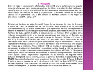 Videografía Entre el hogar y camarógrafos aficionados, Video8/Hi8 era lo suficientemente popular como para Sony para hacer equipo para edición de vídeo y la producción. Entre el hogar y camarógrafos aficionados, lo era Video8/Hi8 Suficientemente popular como para Sony para hacer Equipo para edición de vídeo y la producción. El formato también se vio alguna utilidad en el profesional ENG / EFP campo. El formato también se vio Algún uso profesional en el SPA / Campo EFP.El futuro de los 8mm de vídeo formatsEl futuro de los formatos de video de 8 mm de A partir de 2009, la popularidad de los formatos 8mm analógico se ha reducido considerablemente y las nuevas videocámaras que soportan el formato son imposibles de obtener al haber sido sustituidos por los formatos digitales, sobre todo la MiniDV y 8 cm de formatos de DVD. A partir de 2009, la popularidad de los formatos 8mm analógico se ha reducido considerablemente y las nuevas videocámaras que soportan el formato son imposibles de Obtener al haber sido sustituidos por los formatos digitales, sobre todo el Mini DV y formatos de DVD de 8 cm. Estos a su vez están siendo desplazadas por las cámaras de vídeo de alta definición que a las tarjetas de registro de la memoria. Estos A su vez Están Siendo Desplazadas por las cámaras de vídeo de alta definición que a las tarjetas de registro de la memoria. Ambos Video8 y Hi8 los medios de comunicación en blanco permanecen ampliamente disponibles y asequibles. Ambos Video8 y Hi8 los medios de comunicación en blanco permanecen Ampliamente disponibles y ASEQUIBLES. Cámaras de video siguen siendo ampliamente disponibles en el mercado de segunda mano. Cámaras de video Siguen Siendo Ampliamente disponibles en el mercado de segunda mano. El futuro de Digital 8 parece incierto, aunque (a partir de diciembre de 2009) la Sony DCR-TRV270 sigue estando disponible como una cámara de nivel de entrada. El futuro de Digital 8 incierto parece, Aunque (a partir de diciembre de 2009) La Sony DCR-TRV270 sigue estando disponible como una cámara de nivel de entrada. Los planes no se conocen de un modelo de reemplazo. Los aviones no se conocen de un modelo de reemplazo. 