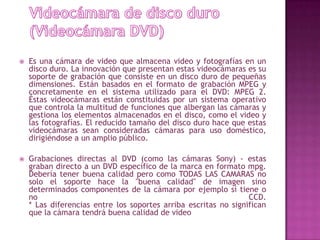 Videocámara de disco duro (Videocámara DVD)Es una cámara de video que almacena video y fotografías en un disco duro. La innovación que presentan estas videocámaras es su soporte de grabación que consiste en un disco duro de pequeñas dimensiones. Están basados en el formato de grabación MPEG y concretamente en el sistema utilizado para el DVD: MPEG 2. Éstas videocámaras están constituidas por un sistema operativo que controla la multitud de funciones que albergan las cámaras y gestiona los elementos almacenados en el disco, como el video y las fotografías. El reducido tamaño del disco duro hace que estas videocámaras sean consideradas cámaras para uso doméstico, dirigiéndose a un amplio público.Grabaciones directas al DVD (como las cámaras Sony) - estas graban directo a un DVD específico de la marca en formato mpg. Debería tener buena calidad pero como TODAS LAS CAMARAS no solo el soporte hace la "buena calidad" de imagen sino determinados componentes de la cámara por ejemplo si tiene o no CCD.* Las diferencias entre los soportes arriba escritas no significan que la cámara tendrá buena calidad de video
