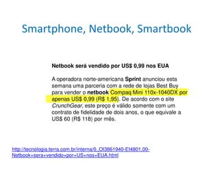 Smartphone, Netbook, Smartbook

                 Netbook será vendido por US$ 0,99 nos EUA

                 A operadora norte-americana Sprint anunciou esta
                 semana uma parceria com a rede de lojas Best Buy
                 para vender o netbook Compaq Mini 110x-1040DX por
                 apenas US$ 0,99 (R$ 1,95). De acordo com o site
                 CrunchGear, este preço é válido somente com um
                 contrato de fidelidade de dois anos, o que equivale a
                 US$ 60 (R$ 118) por mês.




http://tecnologia.terra.com.br/interna/0,,OI3861940-EI4801,00-
Netbook+sera+vendido+por+US+nos+EUA.html
 