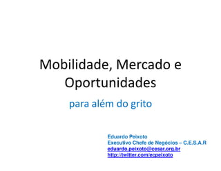 Mobilidade, Mercado e
   Oportunidades
    para além do grito

            Eduardo Peixoto
            Executivo Chefe de Negócios – C.E.S.A.R
            eduardo.peixoto@cesar.org.br
            http://twitter.com/ecpeixoto
 