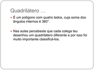Quadrilátero …É um polígono com quatro lados, cuja soma dos ângulos internos é 360°.Nas aulas percebeste que cada colega teu desenhou um quadrilátero diferente e por isso foi muito importante classificá-los.