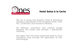 Hotel Sales à la Carte


We are a young and dynamic Sales & Marketing
Company specialized in the European Hotel, Golf,
FIT, Conference and Incentive Markets.

An effective, innovative and creative bridge
between the hotels and markets / distribution
channels.

We apply from the most traditional tools to more
innovative ones through the application of new
technologies.
 