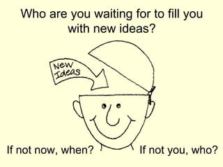 Who are you waiting for to fill you with new ideas? If not now, when? If not you, who? 