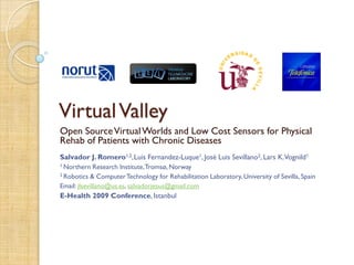 Virtual Valley
Open Source Virtual Worlds and Low Cost Sensors for Physical
Rehab of Patients with Chronic Diseases
Salvador J. Romero1,2,Luis Fernandez-Luque1, José Luis Sevillano2, Lars K.Vognild1
1 Northern    Research Institute, Tromsø, Norway
2 Robotics  & Computer Technology for Rehabilitation Laboratory, University of Sevilla, Spain
Email: jlsevillano@us.es, salvadorjesus@gmail.com
E-Health 2009 Conference, Istanbul
 