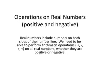 Operations on Real Numbers (positive and negative),[object Object],Real numbers include numbers on both sides of the number line.  We need to be able to perform arithmetic operations ( +, -, x, ÷) on all real numbers, whether they are positive or negative. ,[object Object]