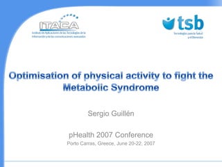Optimisation of physical activity to fight the Metabolic Syndrome Sergio Guillén  pHealth 2007 Conference Porto Carras, Greece, June 20-22, 2007  
