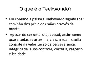 O que é o Taekwondo? Em coreano a palavra Taekwondo significada: caminho dos pés e das mãos através da mente. Apesar de ser uma luta, possui, assim como quase todas as artes marciais, a sua filosofia consiste na valorização da perseverança, integridade, auto-controle, cortesia, respeito e lealdade. 