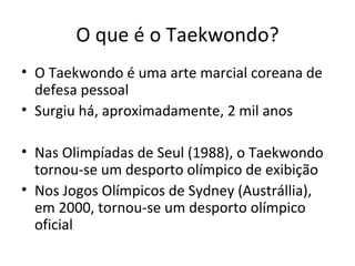 O que é o Taekwondo? O Taekwondo é uma arte marcial coreana de defesa pessoal Surgiu há, aproximadamente, 2 mil anos Nas Olimpíadas de Seul (1988), o Taekwondo tornou-se um desporto olímpico de exibição Nos Jogos Olímpicos de Sydney (Austrállia), em 2000, tornou-se um desporto olímpico oficial 