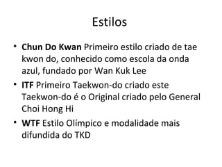 Estilos  Chun Do Kwan  Primeiro estilo criado de tae kwon do, conhecido como escola da onda azul, fundado por Wan Kuk Lee ITF  Primeiro Taekwon-do criado este Taekwon-do é o Original criado pelo General Choi Hong Hi WTF  Estilo Olímpico e modalidade mais difundida do TKD 