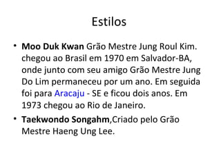 Estilos  Moo Duk Kwan  Grão Mestre Jung Roul Kim. chegou ao Brasil em 1970 em Salvador-BA, onde junto com seu amigo Grão Mestre Jung Do Lim permaneceu por um ano. Em seguida foi para  Aracaju  - SE e ficou dois anos. Em 1973 chegou ao Rio de Janeiro. Taekwondo Songahm ,Criado pelo Grão Mestre Haeng Ung Lee. 