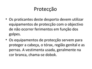 Protecção  Os praticantes deste desporto devem utilizar equipamentos de protecção com o objectivo de não ocorrer ferimentos em função dos golpes.  Os equipamentos de protecção servem para proteger a cabeça, o tórax, região genital e as pernas. A vestimenta usada, geralmente na cor branca, chama-se dobok. 