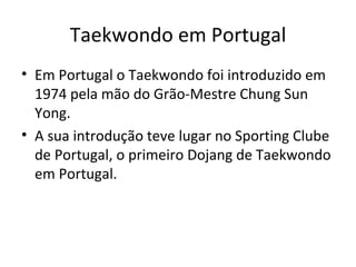 Taekwondo em Portugal Em Portugal o Taekwondo foi introduzido em 1974 pela mão do Grão-Mestre Chung Sun Yong. A sua introdução teve lugar no Sporting Clube de Portugal, o primeiro Dojang de Taekwondo em Portugal.  