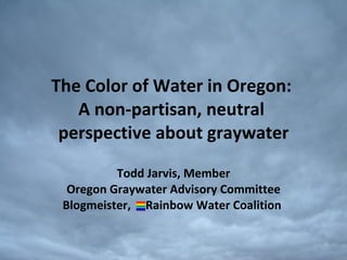 The Color of Water in Oregon:  A non-partisan, neutral  perspective about graywater Todd Jarvis, Member Oregon Graywater Advisory Committee Blogmeister,  Rainbow Water Coalition  