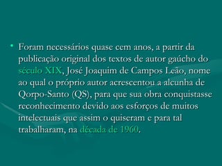 Foram necessários quase cem anos, a partir da publicação original dos textos de autor gaúcho do  século XIX , José Joaquim de Campos Leão, nome ao qual o próprio autor acrescentou a alcunha de Qorpo-Santo (QS), para que sua obra conquistasse reconhecimento devido aos esforços de muitos intelectuais que assim o quiseram e para tal trabalharam, na  década de 1960 . 