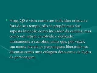 Hoje, QS é visto como um indivíduo criativo e fora de seu tempo, não se propõe mais sua suposta intenção como inovador da estética, mas como um artista envolvido e dedicado intimamente à sua obra, tanto que, por vezes, sua mente invade os personagens liberando seu discurso como uma colagem desconexa da lógica da personagem. 