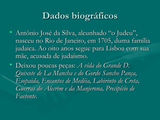 Dados biográficos Antônio José da Silva, alcunhado “o Judeu”, nasceu no Rio de Janeiro, em 1705, duma família judaica. Ao oito anos segue para Lisboa com sua mãe, acusada de judaísmo. Deixou poucas peças:  A vida do Grande D. Quixote de La Mancha e do Gordo Sancho Pança, Esopaida, Encantos de Medéia, Labirinto de Creta, Guerras do Alecrim e da Manjerona, Precipício de Faetonte. 