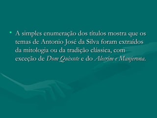 A simples enumeração dos títulos mostra que os temas de Antonio José da Silva foram extraídos da mitologia ou da tradição clássica, com exceção de  Dom Quixote  e do  Alecrim e Manjerona . 