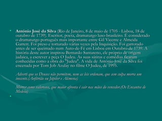 António José da Silva  (Rio de Janeiro, 8 de maio de 1705 - Lisboa, 18 de outubro de 1739). Escritor, poeta, dramaturgo luso-brasileiro. É considerado o dramaturgo português mais importante entre Gil Vicente e Almeida Garrett. Foi preso e torturado várias vezes pela Inquisição. Foi garrotado antes de ser queimado num Auto-de-Fé em Lisboa em Outubro de 1739. A história deste autor inspirou Bernardo Santareno, ele próprio de origem judaica, a escrever a peça O Judeu. As suas sátiras e comédias ficaram conhecidas como a obra do "Judeu". A vida de António José da Silva foi encenada por Tom Job Azulay no filme O Judeu, de 1995.  Adverti que os Deuses não permitem, nem as leis ordenam, que sem culpa morra um inocente.(Anfitrião ou Júpiter e Alcmena)  Morrer como valorosos, que maior afronta é cair nas mãos do vencedor.(Os Encantos de Medeia) 