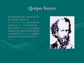 Qorpo Santo José Joaquim Leão, natural da vila do Triunfo, interior do  Rio Grande do Sul , vai para Porto Alegre em  1840 , já órfão de pai, para estudar  gramática  e conseguir emprego na capital, habilitando-se ao exercício do  magistério  público, que passou a exercer a partir de  1851 . 