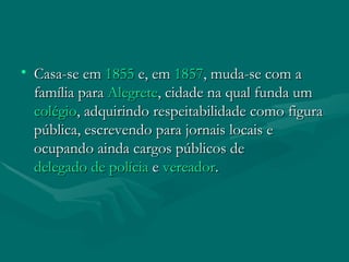 Casa-se em  1855  e, em  1857 , muda-se com a família para  Alegrete , cidade na qual funda um  colégio , adquirindo respeitabilidade como figura pública, escrevendo para jornais locais e ocupando ainda cargos públicos de  delegado de polícia  e  vereador . 