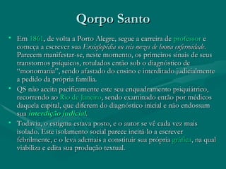 Qorpo Santo Em  1861 , de volta a Porto Alegre, segue a carreira de  professor  e começa a escrever sua  Ensiqlopédia ou seis mezes de huma enfermidade . Parecem manifestar-se, neste momento, os primeiros sinais de seus transtornos psíquicos, rotulados então sob o diagnóstico de “monomania”, sendo afastado do ensino e interditado judicialmente a pedido da própria família. QS não aceita pacificamente este seu enquadramento psiquiátrico, recorrendo ao  Rio de Janeiro , sendo examinado então por médicos daquela capital, que diferem do diagnóstico inicial e não endossam sua  interdição judicial . Todavia, o estigma estava posto, e o autor se vê cada vez mais isolado. Este isolamento social parece incitá-lo a escrever febrilmente, e o leva ademais a constituir sua própria  gráfica , na qual viabiliza e edita sua produção textual. 