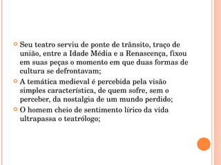Seu teatro serviu de ponte de trânsito, traço de união, entre a Idade Média e a Renascença, fixou em suas peças o momento em que duas formas de cultura se defrontavam; A temática medieval é percebida pela visão simples característica, de quem sofre, sem o perceber, da nostalgia de um mundo perdido; O homem cheio de sentimento lírico da vida ultrapassa o teatrólogo; 