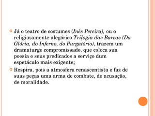 Já o teatro de costumes ( Inês Pereira),  ou o religiosamente alegórico  Trilogia das Barcas (Da Glória, do Inferno, do Purgatório) , trazem um dramaturgo compromissado, que coloca sua poesia e seus predicados a serviço dum espetáculo mais exigente; Respira, pois a atmosfera renascentista e faz de suas peças uma arma de combate, de acusação, de moralidade. 