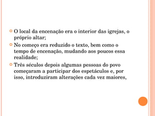 O local da encenação era o interior das igrejas, o próprio altar; No começo era reduzido o texto, bem como o tempo de encenação, mudando aos poucos essa realidade; Três séculos depois algumas pessoas do povo começaram a participar dos espetáculos e, por isso, introduziram alterações cada vez maiores, 