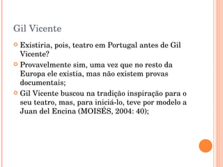 Gil Vicente Existiria, pois, teatro em Portugal antes de Gil Vicente? Provavelmente sim, uma vez que no resto da Europa ele existia, mas não existem provas documentais; Gil Vicente buscou na tradição inspiração para o seu teatro, mas, para iniciá-lo, teve por modelo a Juan del Encina (MOISÉS, 2004: 40); 