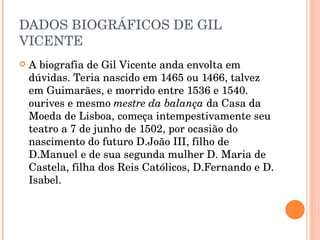 DADOS BIOGRÁFICOS DE GIL VICENTE A biografia de Gil Vicente anda envolta em dúvidas. Teria nascido em 1465 ou 1466, talvez em Guimarães, e morrido entre 1536 e 1540. ourives e mesmo  mestre da balança  da Casa da Moeda de Lisboa, começa intempestivamente seu teatro a 7 de junho de 1502, por ocasião do nascimento do futuro D.João III, filho de D.Manuel e de sua segunda mulher D. Maria de Castela, filha dos Reis Católicos, D.Fernando e D. Isabel. 