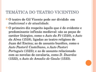 TEMÁTICA DO TEATRO VICENTINO O teatro de Gil Vicente pode ser dividido  em  tradicional e de atualidade. O primeiro diz respeito àquilo que é de evidente e predominante inflexão medieval: são as peças de caráter litúrgico, como o  Auto da Fé  (1510), o  Auto da Alma  (1518), ligadas ao teatro religioso de Juan del Encina; as de assunto bucólico, como o  Auto Pastoril Castelhano , o  Auto Pastori Português  (1523); e as de assunto relacionado com as novelas de cavalaria, como  D. Duardos  (1522), o  Auto de Amadis de Gaula  (1533). 