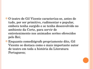 O teatro de Gil Vicente caracteriza-se, antes de tudo, por ser primitivo, rudimentar e popular, embora tenha surgido e se tenha desenvolvido no ambiente da Corte, para servir de entretenimento nos animados serões oferecidos pelo Rei; Enquanto comediógrafo propriamente dito, Gil Vicente se destaca como o mais importante autor de teatro em toda a história da Literatura Portuguesa; 
