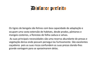 Disfarce perfeitoOs tigres de bengala são felinos com boa capacidade de adaptação e ocupam uma vasta extensão de habitats, desde prados, pântanos e mangais costeiros, a florestas de folha caduca e selvas. As suas principais necessidades são uma reserva abundante de presas e vegetação densa onde possam persegui-las furtivamente. São excelentes caçadores  pois as suas riscas confundem as suas presas dando-lhes grande vantagem para se aproximarem delas. 