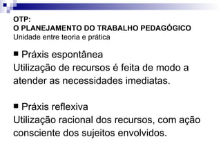 OTP:  O PLANEJAMENTO DO TRABALHO PEDAGÓGICO   Unidade entre teoria e prática Práxis espontânea Utilização de recursos é feita de modo a  atender as necessidades imediatas. Práxis reflexiva Utilização racional dos recursos, com ação  consciente dos sujeitos envolvidos. 
