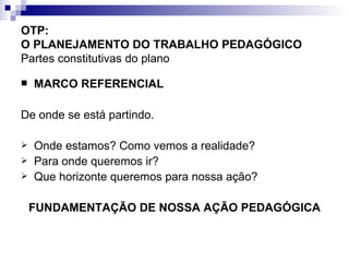 OTP:  O PLANEJAMENTO DO TRABALHO PEDAGÓGICO   Partes constitutivas do plano MARCO REFERENCIAL De onde se está partindo. Onde estamos? Como vemos a realidade? Para onde queremos ir? Que horizonte queremos para nossa ação? FUNDAMENTAÇÃO DE NOSSA AÇÃO PEDAGÓGICA 