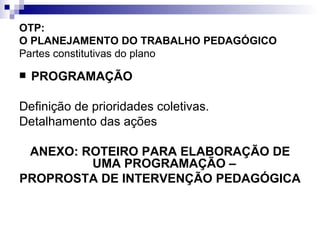 OTP:  O PLANEJAMENTO DO TRABALHO PEDAGÓGICO   Partes constitutivas do plano PROGRAMAÇÃO Definição de prioridades coletivas. Detalhamento das ações ANEXO: ROTEIRO PARA ELABORAÇÃO DE UMA PROGRAMAÇÃO –  PROPROSTA DE INTERVENÇÃO PEDAGÓGICA 