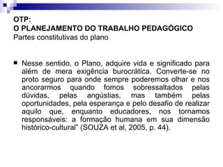 OTP:  O PLANEJAMENTO DO TRABALHO PEDAGÓGICO   Partes constitutivas do plano Nesse sentido, o Plano, adquire vida e significado para além de mera exigência burocrática. Converte-se no proto seguro para onde sempre poderemos olhar e nos ancorarmos quando fomos sobressaltados pelas dúvidas, pelas angústias, mas também pelas oportunidades, pela esperança e pelo desafio de realizar aquilo que, enquanto educadores, nos tornamos responsáveis: a formação humana em sua dimensão histórico-cultural” (SOUZA et al, 2005, p. 44). 