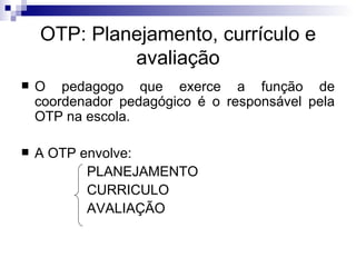 OTP: Planejamento, currículo e avaliação O pedagogo que exerce a função de coordenador pedagógico é o responsável pela OTP na escola. A OTP envolve: PLANEJAMENTO CURRICULO AVALIAÇÃO 