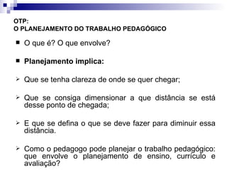 OTP:  O PLANEJAMENTO DO TRABALHO PEDAGÓGICO   O que é? O que envolve? Planejamento implica:   Que se tenha clareza de onde se quer chegar; Que se consiga dimensionar a que distância se está desse ponto de chegada; E que se defina o que se deve fazer para diminuir essa distância. Como o pedagogo pode planejar o trabalho pedagógico: que envolve o planejamento de ensino, currículo e avaliação? 