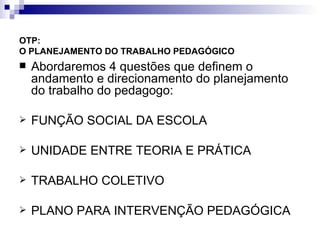 OTP:  O PLANEJAMENTO DO TRABALHO PEDAGÓGICO   Abordaremos 4 questões que definem o andamento e direcionamento do planejamento do trabalho do pedagogo: FUNÇÃO SOCIAL DA ESCOLA UNIDADE ENTRE TEORIA E PRÁTICA TRABALHO COLETIVO PLANO PARA INTERVENÇÃO PEDAGÓGICA 