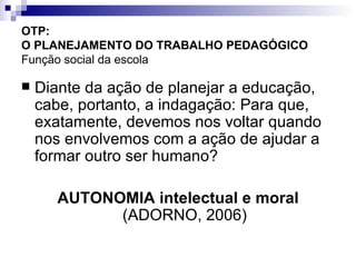 OTP:  O PLANEJAMENTO DO TRABALHO PEDAGÓGICO   Função social da escola Diante da ação de planejar a educação, cabe, portanto, a indagação: Para que, exatamente, devemos nos voltar quando nos envolvemos com a ação de ajudar a formar outro ser humano? AUTONOMIA intelectual e moral  (ADORNO, 2006) 