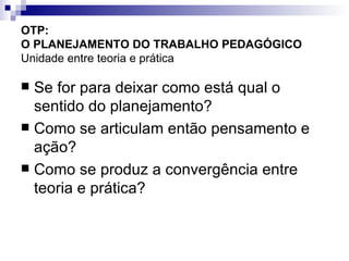 OTP:  O PLANEJAMENTO DO TRABALHO PEDAGÓGICO   Unidade entre teoria e prática Se for para deixar como está qual o sentido do planejamento? Como se articulam então pensamento e ação? Como se produz a convergência entre teoria e prática? 