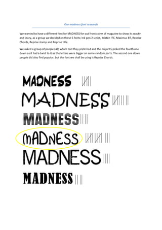 Our madness font research<br />We wanted to have a different font for MADNESS for out front cover of magazine to show its wacky and crazy, as a group we decided on these 6 fonts; Ink pen 2 script, Kristen ITC, Maximus BT, Reprise Chords, Reprise stamp and Reprise title.<br />We asked a group of people (40) which text they preferred and the majority picked the fourth one down as it had a twist to it as the letters were bigger on some random parts. The second one down people did also find popular, but the font we shall be using is Reprise Chords.<br />-190500398145<br />