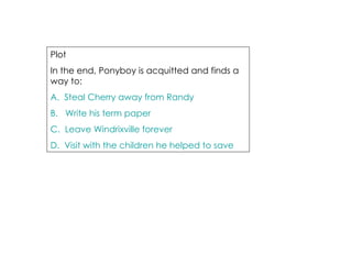 Plot  In the end, Ponyboy is acquitted and finds a way to: A.  Steal Cherry away from Randy B.   Write his term paper C.  Leave Windrixville forever D.  Visit with the children he helped to save 